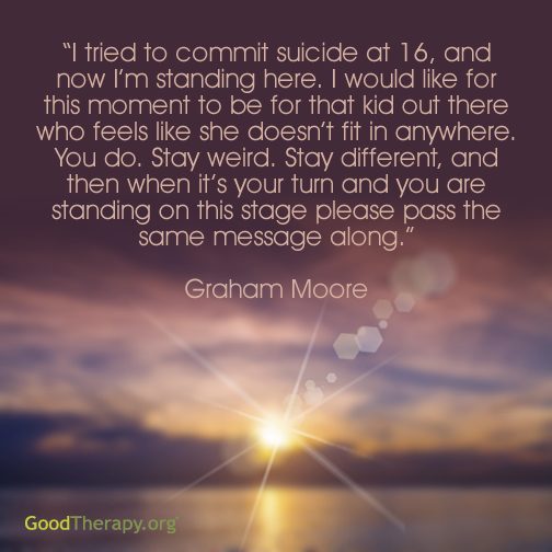 "I tried to commit suicide at 16, and now I'm standing here. I would like for this moment to be for that kid out there who feels like she doesn't fit in anywhere. You do. Stay weird. Stay different, and then when it's your turn and you are standing on this stage please pass the same message along." - Graham Moore