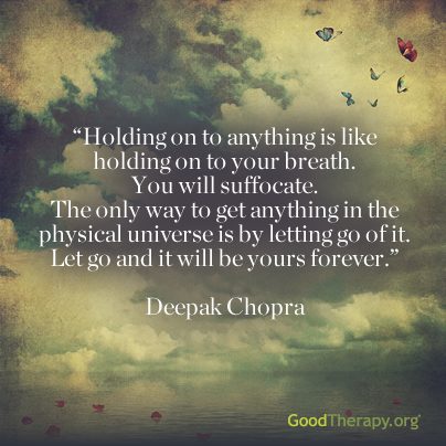 "Holding on to anything is like holding on to your breath. You will suffocate. The only way to get anything in the physical universe is by letting go of it. Let go and it will be yours forever." -Deepak Chopra