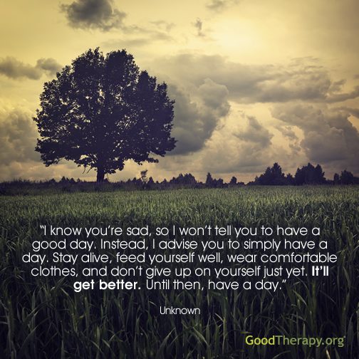 "I know you're sad, so I won't tell you to have a good day. Instead, I advise you to simply have a day. Stay alive, feed yourself well, wear comfortable clothes, and don't give up on yourself yet. It'll get better. Until then, have a day." - Unknown