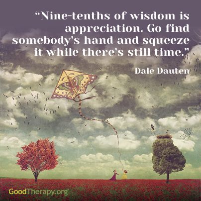"Nine-tenths of wisdom is appreciation. Go find somebody's hand and squeeze it while there's still time." -Dale Dauten