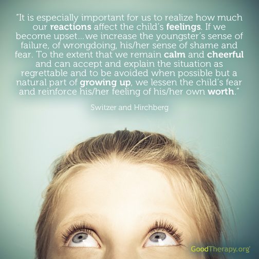 "It is especially important for us to realize how much our reactions affect the child's feelings. If we become upset... we increase the youngster's sense of failure, of wrongdoing, his/her sense of shame and fear. To the extent that we remain calm and cheerful and can accept and explain the situation as regrettable and to be avoided when possible but a natural part of growing up, we lessen the child's fear and reinforce his/her feeling of his/her own worth." -Switzer and Hirchberg