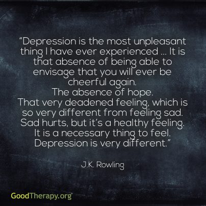 "Depression is the most unpleasant thing I have ever experienced... It is that absence of being able to envisage that you will ever be cheerful again. The absence of hope. That deadened feeling, which is so different from feeling sad. Sad hurts, but it's a healthy feeling. It is a necessary thing to feel. Depression is different." - J.K. Rowling