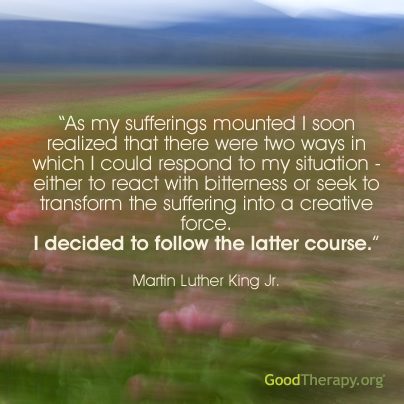 "As my sufferings mounted I soon realized that there were two ways in which I could respond to my situation - either to react with bitterness or seek to transform the suffering into a creative force. I decided to follow the latter course." - Martin Luther King Jr.