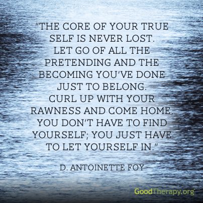 "The core of your true self is never lost. Let go of all the pretending and the becoming you've done to belong. Curl up with your rawness and come home. You don't have to find yourself; you have to let yourself in." -D. Antoinette Foy