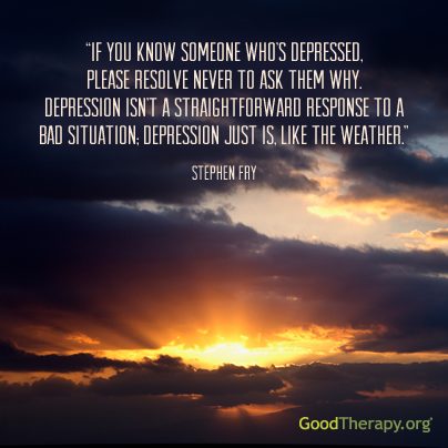 "If you know someone's who's depressed, please resolve never to ask them why. Depression isn't a straightforward response to a bad situation: depression is, like the weather." - Stephen Fry