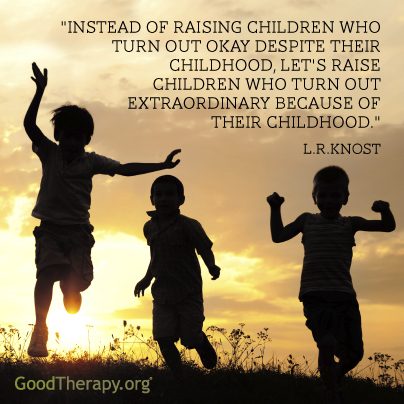 "Instead of raising children who turn out okay despite their childhood, let's raise children who turn out extraordinary because of their childhood." -L. R. Knost